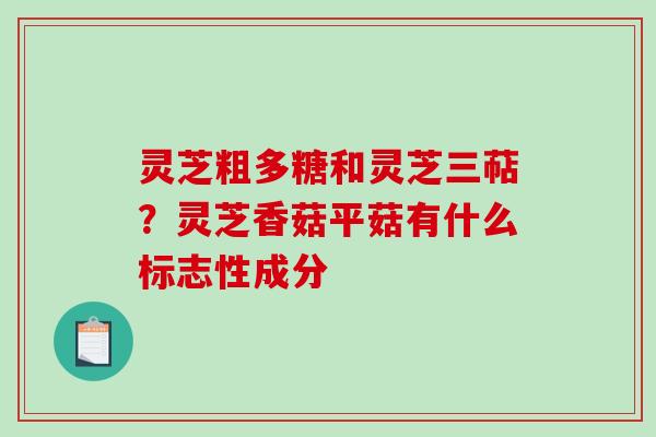 灵芝粗多糖和灵芝三萜？灵芝香菇平菇有什么标志性成分