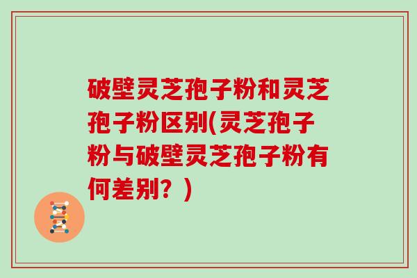 破壁灵芝孢子粉和灵芝孢子粉区别(灵芝孢子粉与破壁灵芝孢子粉有何差别？)