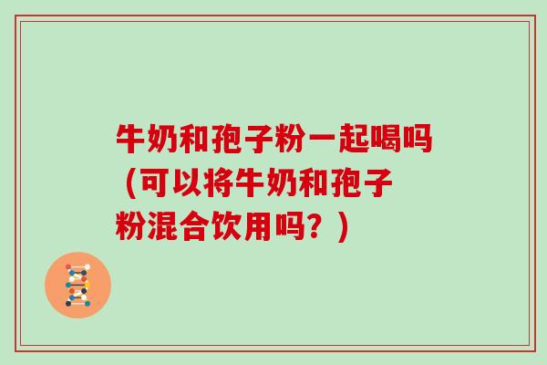 牛奶和孢子粉一起喝吗 (可以将牛奶和孢子粉混合饮用吗？)