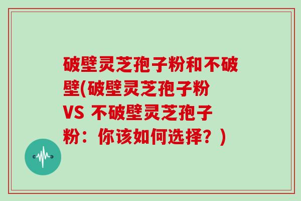 破壁灵芝孢子粉和不破壁(破壁灵芝孢子粉 VS 不破壁灵芝孢子粉：你该如何选择？)