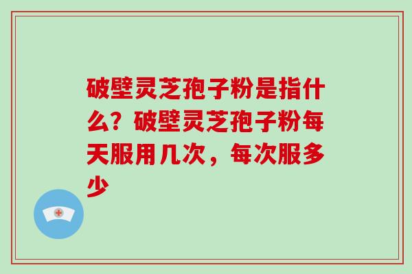 破壁灵芝孢子粉是指什么？破壁灵芝孢子粉每天服用几次，每次服多少