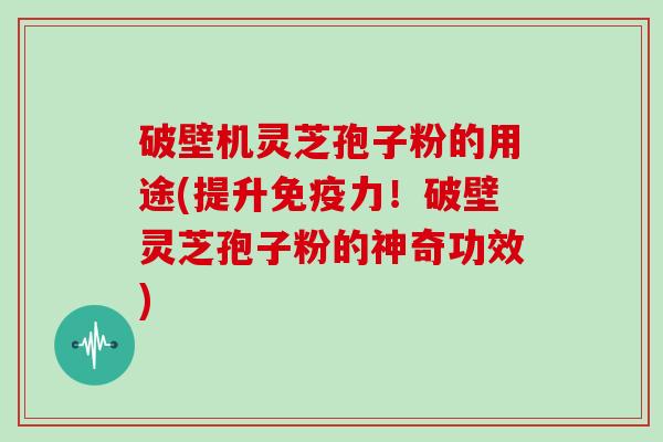 破壁机灵芝孢子粉的用途(提升免疫力！破壁灵芝孢子粉的神奇功效)