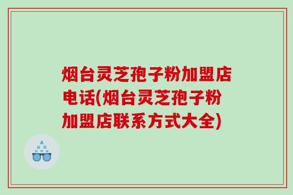 烟台灵芝孢子粉加盟店电话(烟台灵芝孢子粉加盟店联系方式大全)