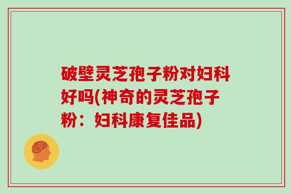 破壁灵芝孢子粉对好吗(神奇的灵芝孢子粉：康复佳品)