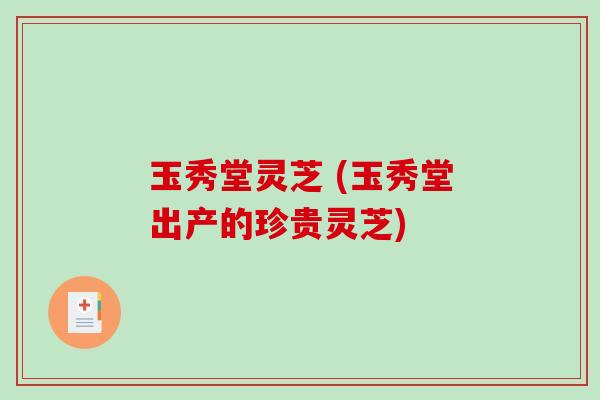 玉秀堂灵芝 (玉秀堂出产的珍贵灵芝)