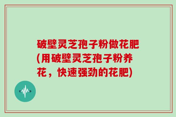 破壁灵芝孢子粉做花肥(用破壁灵芝孢子粉养花，快速强劲的花肥)