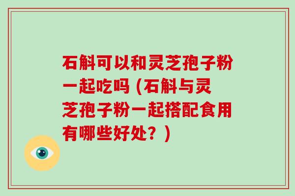 石斛可以和灵芝孢子粉一起吃吗 (石斛与灵芝孢子粉一起搭配食用有哪些好处？)