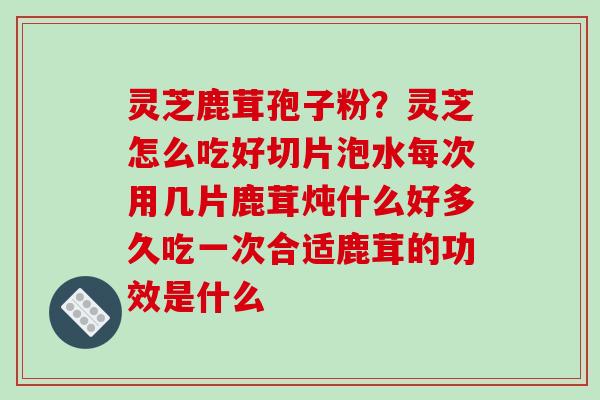 灵芝鹿茸孢子粉？灵芝怎么吃好切片泡水每次用几片鹿茸炖什么好多久吃一次合适鹿茸的功效是什么