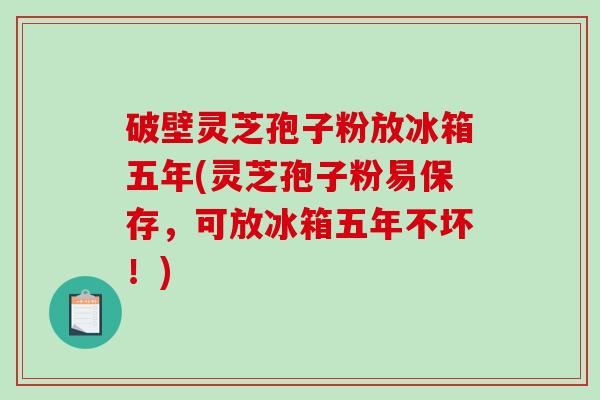破壁灵芝孢子粉放冰箱五年(灵芝孢子粉易保存，可放冰箱五年不坏！)