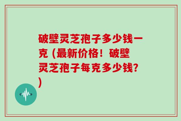 破壁灵芝孢子多少钱一克 (新价格！破壁灵芝孢子每克多少钱？)