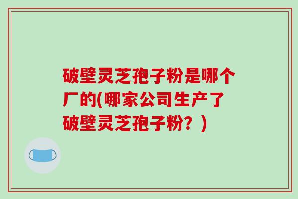 破壁灵芝孢子粉是哪个厂的(哪家公司生产了破壁灵芝孢子粉？)