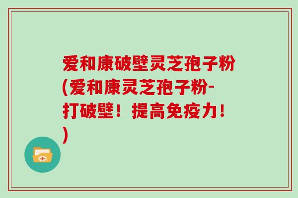 爱和康破壁灵芝孢子粉(爱和康灵芝孢子粉-打破壁！提高免疫力！)