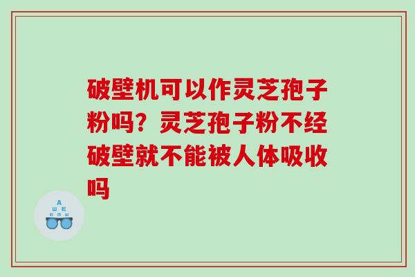 破壁机可以作灵芝孢子粉吗？灵芝孢子粉不经破壁就不能被人体吸收吗