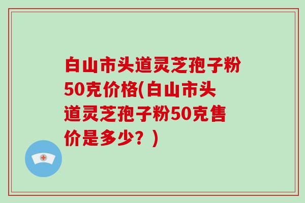 白山市头道灵芝孢子粉50克价格(白山市头道灵芝孢子粉50克售价是多少？)