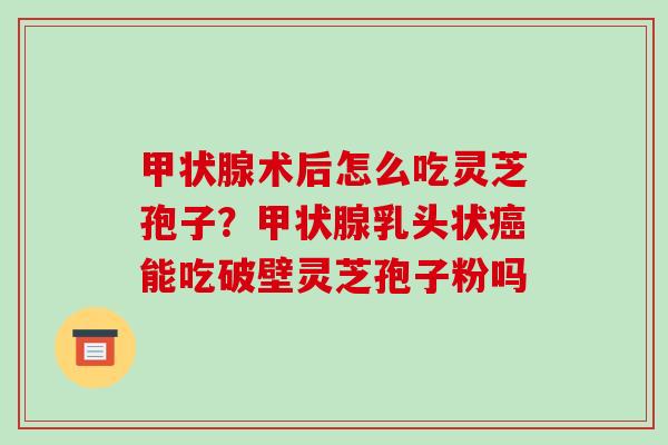 术后怎么吃灵芝孢子？乳头状能吃破壁灵芝孢子粉吗