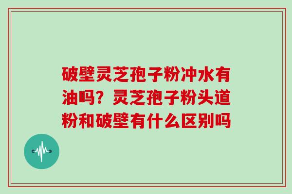 破壁灵芝孢子粉冲水有油吗？灵芝孢子粉头道粉和破壁有什么区别吗
