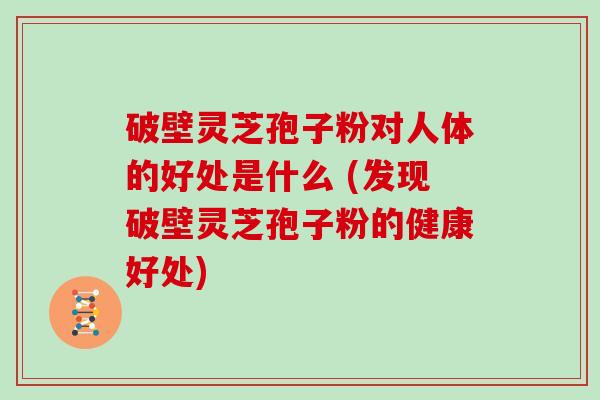 破壁灵芝孢子粉对人体的好处是什么 (发现破壁灵芝孢子粉的健康好处)