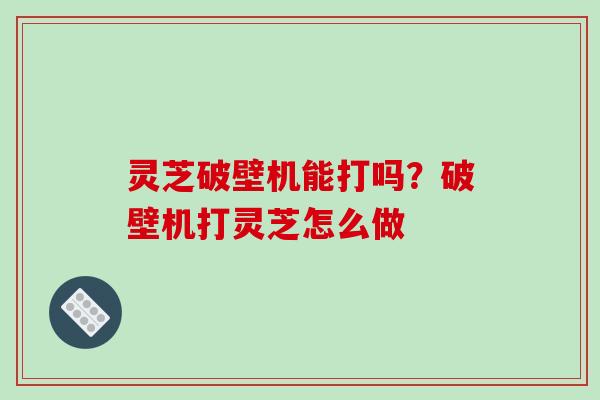 灵芝破壁机能打吗？破壁机打灵芝怎么做