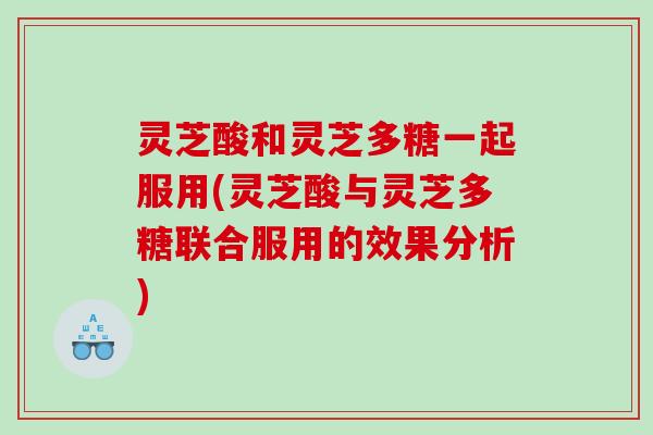 灵芝酸和灵芝多糖一起服用(灵芝酸与灵芝多糖联合服用的效果分析)