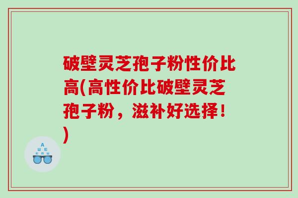 破壁灵芝孢子粉性价比高(高性价比破壁灵芝孢子粉，滋补好选择！)