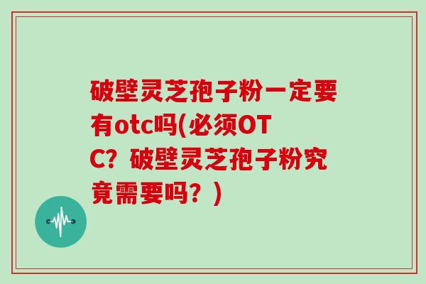 破壁灵芝孢子粉一定要有otc吗(必须OTC？破壁灵芝孢子粉究竟需要吗？)