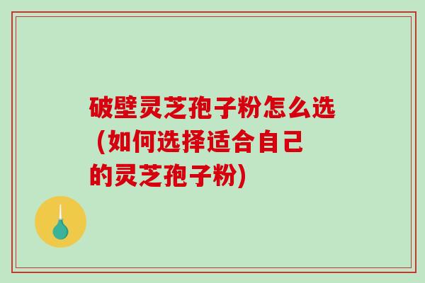 破壁灵芝孢子粉怎么选 (如何选择适合自己的灵芝孢子粉)