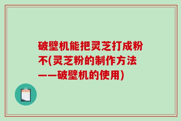 破壁机能把灵芝打成粉不(灵芝粉的制作方法——破壁机的使用)