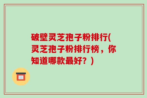 破壁灵芝孢子粉排行(灵芝孢子粉排行榜，你知道哪款好？)