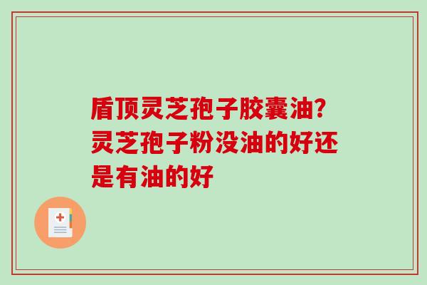 盾顶灵芝孢子胶囊油？灵芝孢子粉没油的好还是有油的好