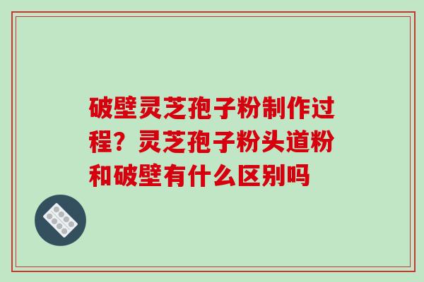 破壁灵芝孢子粉制作过程？灵芝孢子粉头道粉和破壁有什么区别吗