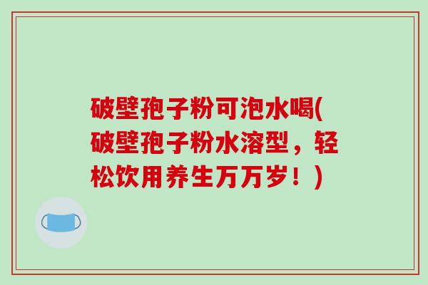 破壁孢子粉可泡水喝(破壁孢子粉水溶型，轻松饮用养生万万岁！)