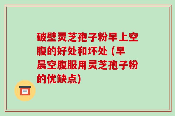 破壁灵芝孢子粉早上空腹的好处和坏处 (早晨空腹服用灵芝孢子粉的优缺点)