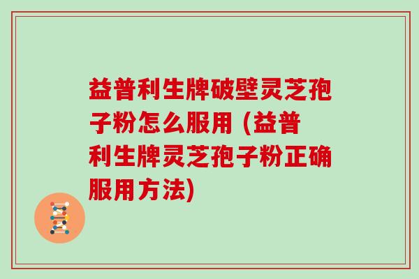 益普利生牌破壁灵芝孢子粉怎么服用 (益普利生牌灵芝孢子粉正确服用方法)