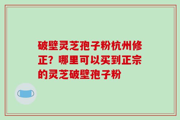 破壁灵芝孢子粉杭州修正？哪里可以买到正宗的灵芝破壁孢子粉