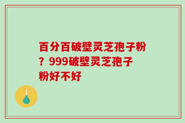 百分百破壁灵芝孢子粉？999破壁灵芝孢子粉好不好