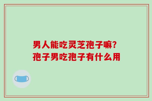 男人能吃灵芝孢子嘛？孢子男吃孢子有什么用