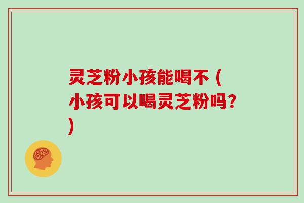 灵芝粉小孩能喝不 (小孩可以喝灵芝粉吗？)