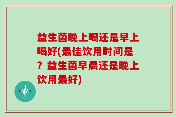 益生菌晚上喝还是早上喝好(佳饮用时间是？益生菌早晨还是晚上饮用好)