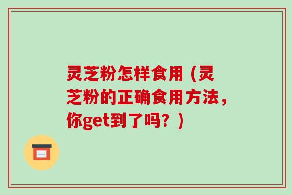 灵芝粉怎样食用 (灵芝粉的正确食用方法，你get到了吗？)