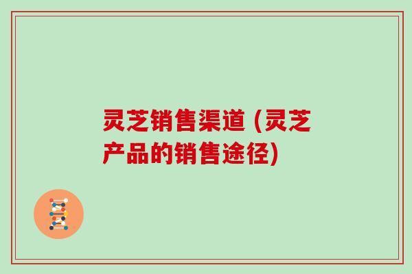 灵芝销售渠道 (灵芝产品的销售途径) 灵芝销售渠道 (灵芝产品的销售途径)