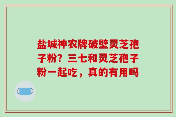 盐城神农牌破壁灵芝孢子粉？三七和灵芝孢子粉一起吃，真的有用吗
