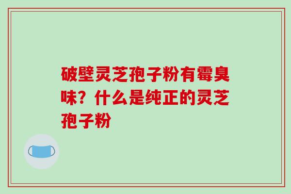 破壁灵芝孢子粉有霉臭味?什么是纯正的灵芝孢子粉 破壁灵芝孢子粉有霉臭味?什么是纯正的灵芝孢子粉