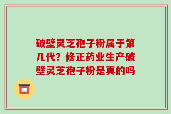 破壁灵芝孢子粉属于第几代？修正药业生产破壁灵芝孢子粉是真的吗