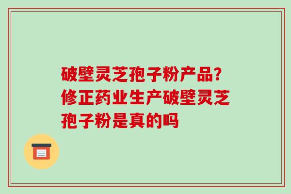 破壁灵芝孢子粉产品？修正药业生产破壁灵芝孢子粉是真的吗