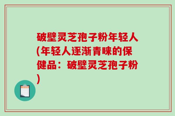 破壁灵芝孢子粉年轻人(年轻人逐渐青睐的保健品：破壁灵芝孢子粉)