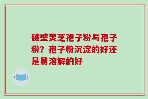破壁灵芝孢子粉与孢子粉？孢子粉沉淀的好还是易溶解的好