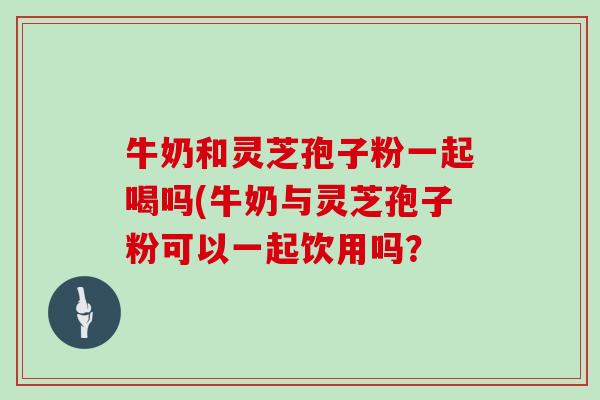 牛奶和灵芝孢子粉一起喝吗(牛奶与灵芝孢子粉可以一起饮用吗？