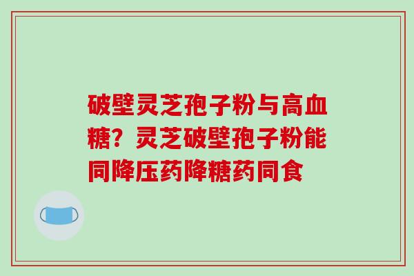 破壁灵芝孢子粉与高？灵芝破壁孢子粉能同药降糖药同食