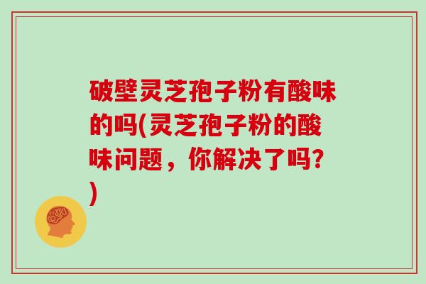 破壁灵芝孢子粉有酸味的吗(灵芝孢子粉的酸味问题，你解决了吗？)