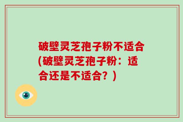 破壁灵芝孢子粉不适合(破壁灵芝孢子粉：适合还是不适合？)